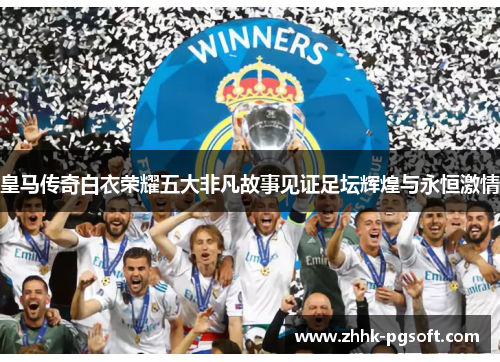 皇马传奇白衣荣耀五大非凡故事见证足坛辉煌与永恒激情