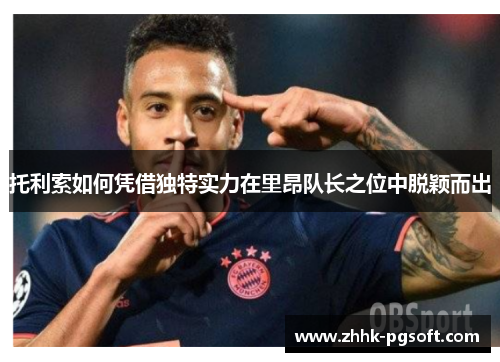 托利索如何凭借独特实力在里昂队长之位中脱颖而出