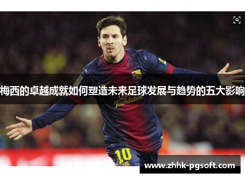 梅西的卓越成就如何塑造未来足球发展与趋势的五大影响